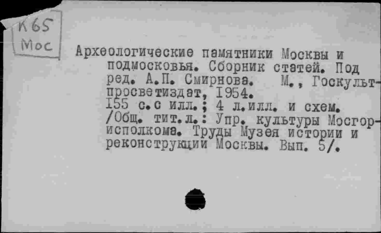 ﻿Археологические памятники Москвы и Подмосковья. Сборник статей. Под ред. А.П. Смирнова. М,, Госкульт просветиздат, 1954.
155 с. с илл. ; 4 л. илл. и схем.
/Общ. тит.л.: Упр. культуры Мосгор исполкома. Труды Музея истории и реконструкции Москвы. Вып. 5/.